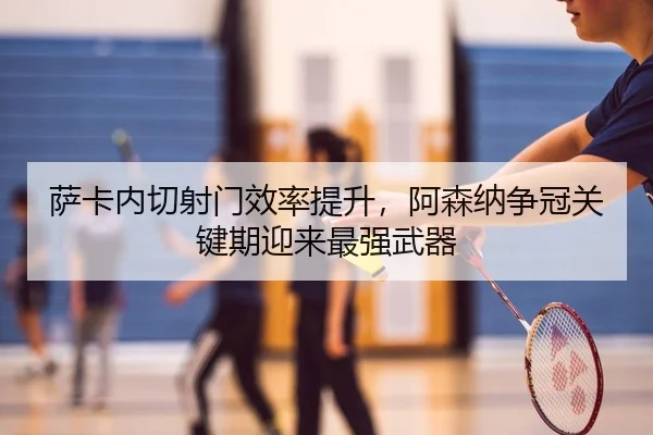 萨卡内切射门效率提升，阿森纳争冠关键期迎来最强武器